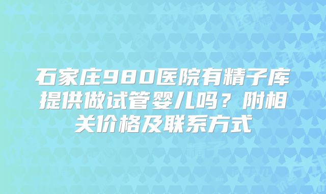 石家庄980医院有精子库提供做试管婴儿吗？附相关价格及联系方式