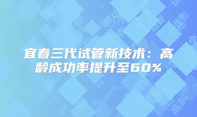 宜春三代试管新技术：高龄成功率提升至60%
