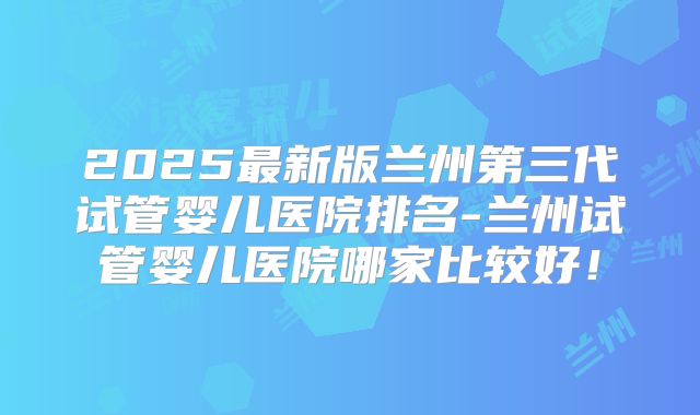 2025最新版兰州第三代试管婴儿医院排名-兰州试管婴儿医院哪家比较好!