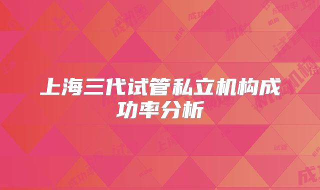 上海三代试管私立机构成功率分析