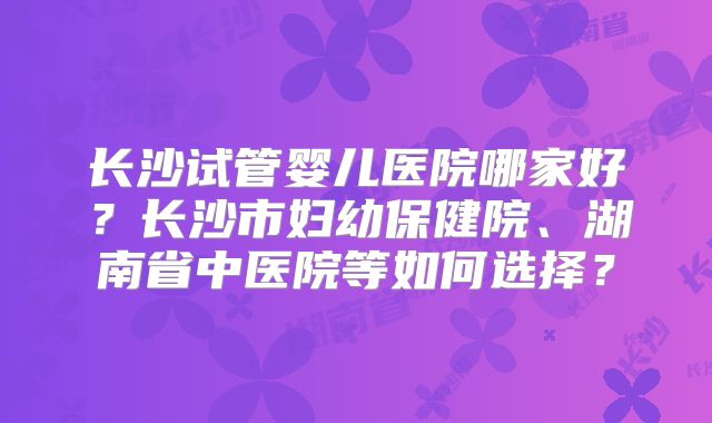 长沙试管婴儿医院哪家好？长沙市妇幼保健院、湖南省中医院等如何选择？