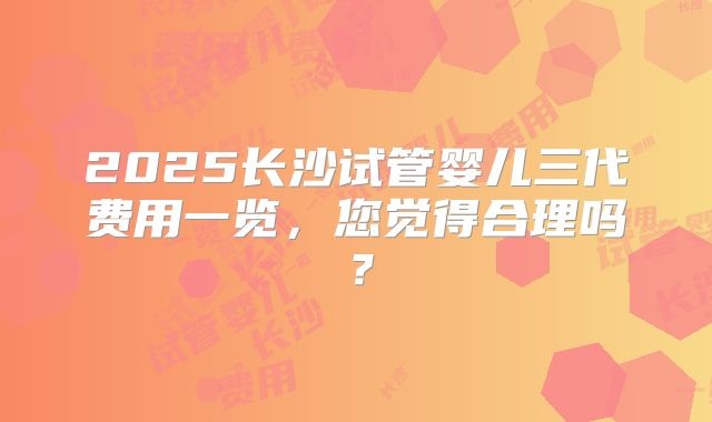 2025长沙试管婴儿三代费用一览，您觉得合理吗？