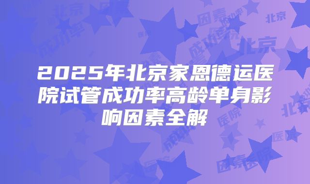 2025年北京家恩德运医院试管成功率高龄单身影响因素全解