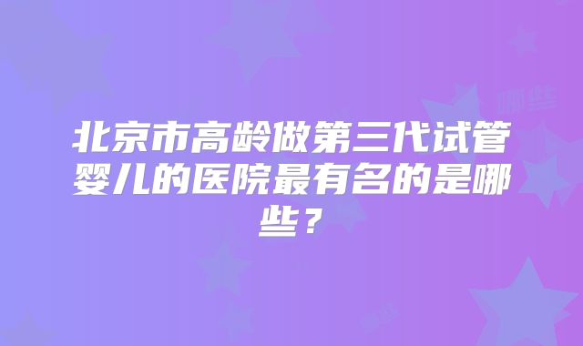北京市高龄做第三代试管婴儿的医院最有名的是哪些?