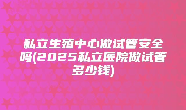 私立生殖中心做试管安全吗(2025私立医院做试管多少钱)
