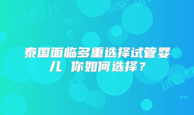 泰国面临多重选择试管婴儿 你如何选择?