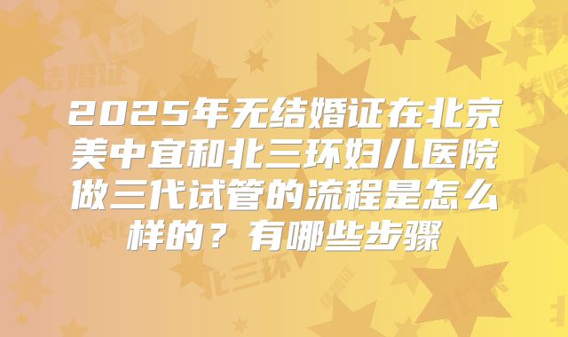 2025年无结婚证在北京美中宜和北三环妇儿医院做三代试管的流程是怎么样的？有哪些步骤