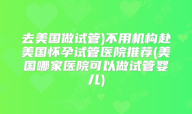 去美国做试管)不用机构赴美国怀孕试管医院推荐(美国哪家医院可以做试管婴儿)