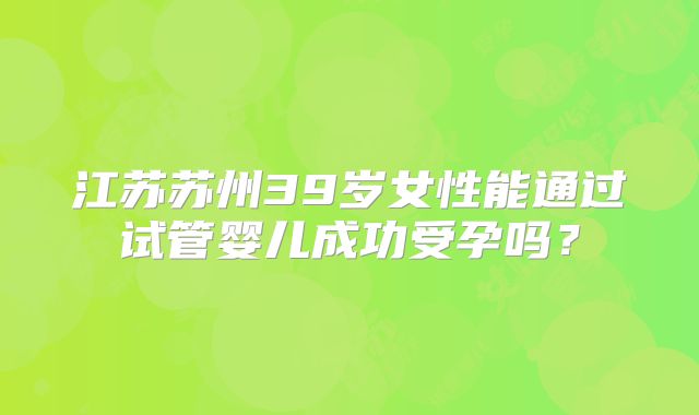 江苏苏州39岁女性能通过试管婴儿成功受孕吗？