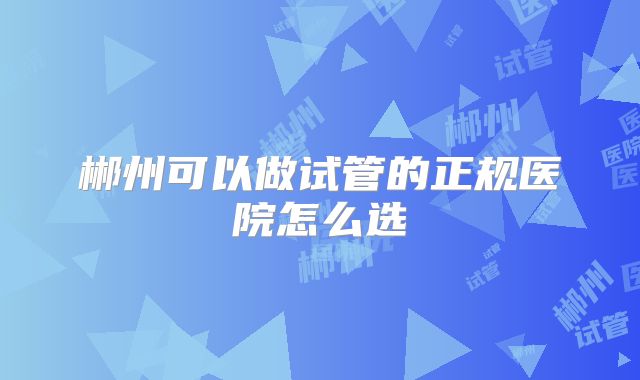 郴州可以做试管的正规医院怎么选