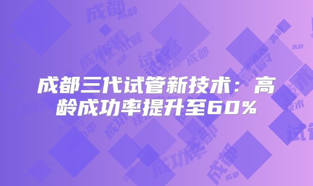 成都三代试管新技术：高龄成功率提升至60%