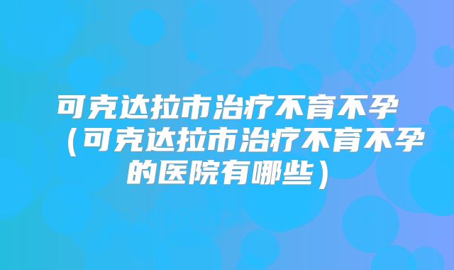 可克达拉市治疗不育不孕（可克达拉市治疗不育不孕的医院有哪些）