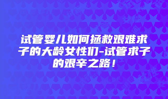试管婴儿如何拯救艰难求子的大龄女性们-试管求子的艰辛之路！