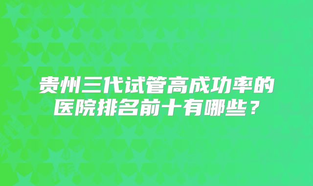 贵州三代试管高成功率的医院排名前十有哪些?