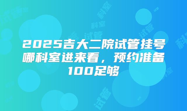 2025吉大二院试管挂号哪科室进来看，预约准备100足够