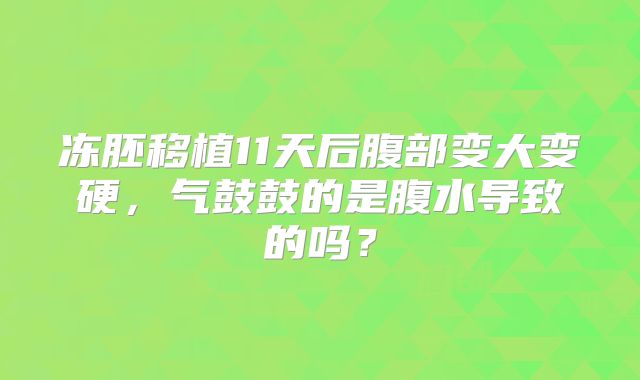 冻胚移植11天后腹部变大变硬，气鼓鼓的是腹水导致的吗？