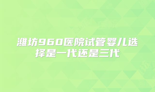 潍坊960医院试管婴儿选择是一代还是三代