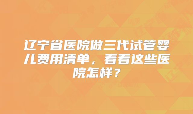 辽宁省医院做三代试管婴儿费用清单，看看这些医院怎样？