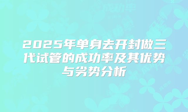 2025年单身去开封做三代试管的成功率及其优势与劣势分析