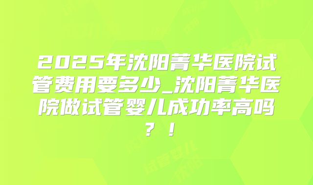 2025年沈阳菁华医院试管费用要多少_沈阳菁华医院做试管婴儿成功率高吗?!