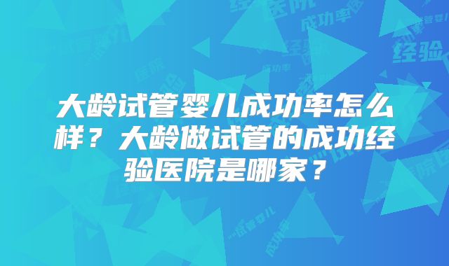 大龄试管婴儿成功率怎么样？大龄做试管的成功经验医院是哪家？