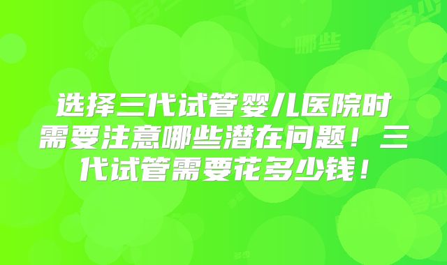 选择三代试管婴儿医院时需要注意哪些潜在问题！三代试管需要花多少钱！