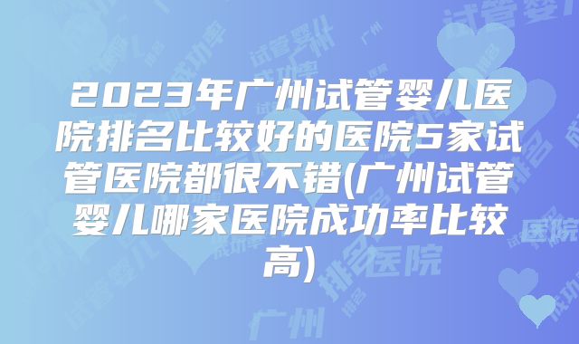2023年广州试管婴儿医院排名比较好的医院5家试管医院都很不错(广州试管婴儿哪家医院成功率比较高)