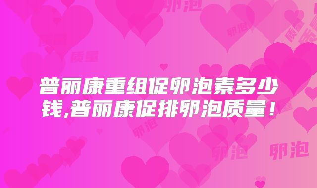 普丽康重组促卵泡素多少钱,普丽康促排卵泡质量！