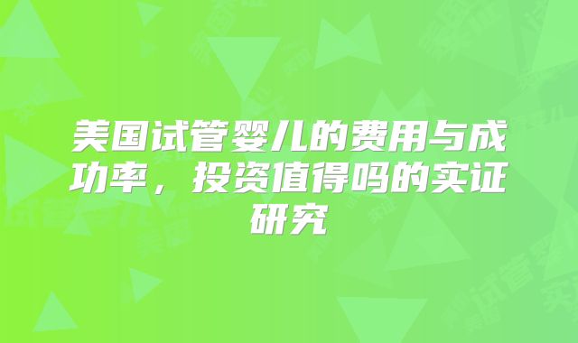 美国试管婴儿的费用与成功率,投资值得吗的实证研究