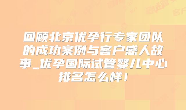 回顾北京优孕行专家团队的成功案例与客户感人故事_优孕国际试管婴儿中心排名怎么样！