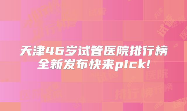 天津46岁试管医院排行榜全新发布快来pick!