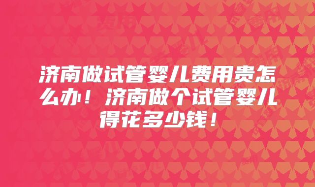 济南做试管婴儿费用贵怎么办！济南做个试管婴儿得花多少钱！
