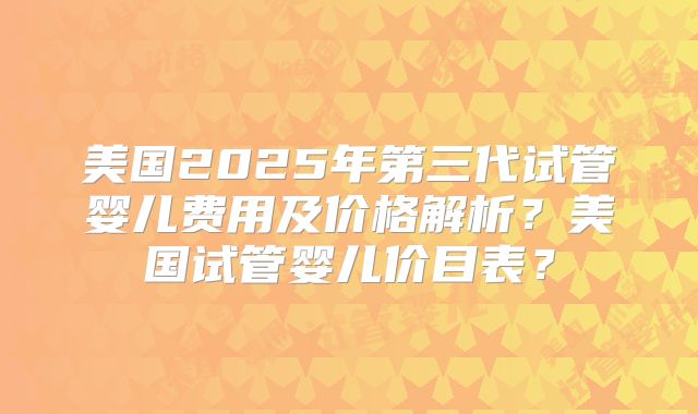美国2025年第三代试管婴儿费用及价格解析？美国试管婴儿价目表？