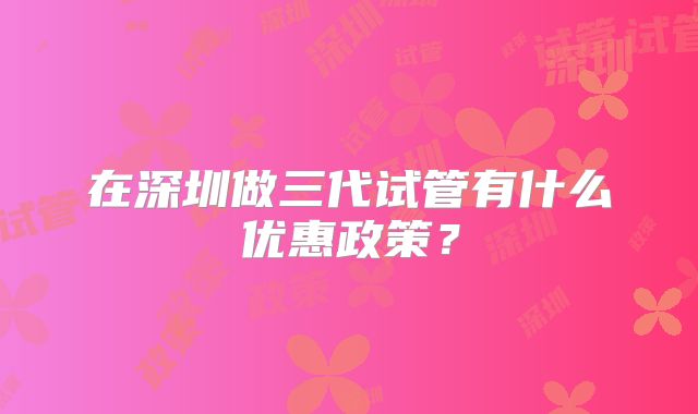 在深圳做三代试管有什么优惠政策?