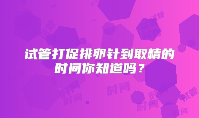 试管打促排卵针到取精的时间你知道吗？
