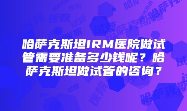 哈萨克斯坦IRM医院做试管需要准备多少钱呢？哈萨克斯坦做试管的咨询？