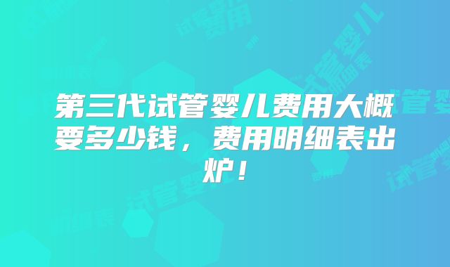第三代试管婴儿费用大概要多少钱，费用明细表出炉！