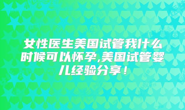 女性医生美国试管我什么时候可以怀孕,美国试管婴儿经验分享！