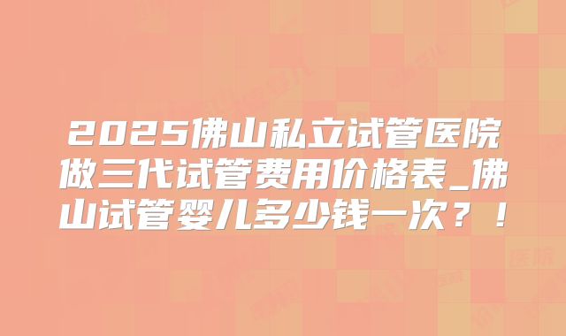 2025佛山私立试管医院做三代试管费用价格表_佛山试管婴儿多少钱一次？！