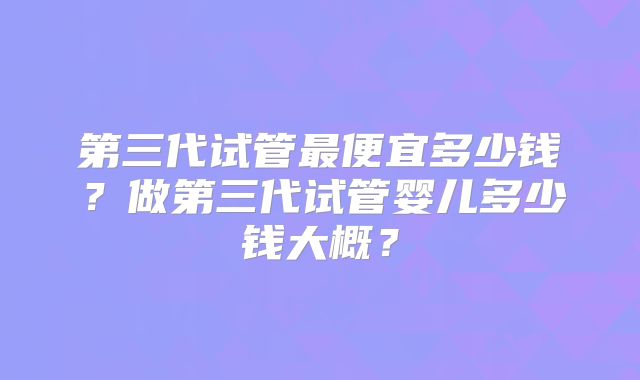 第三代试管最便宜多少钱?做第三代试管婴儿多少钱大概?