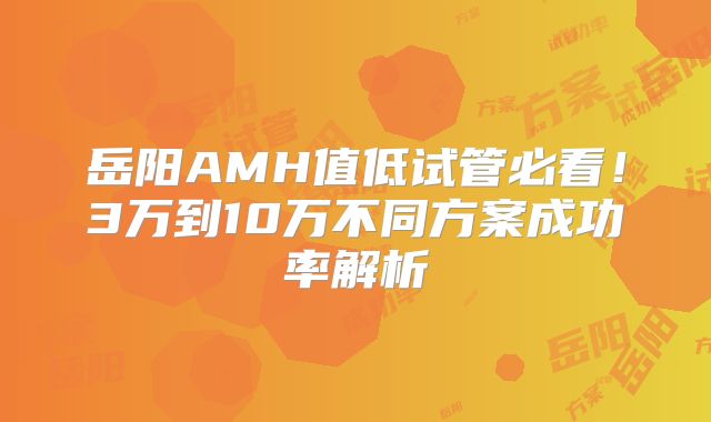岳阳AMH值低试管必看!3万到10万不同方案成功率解析
