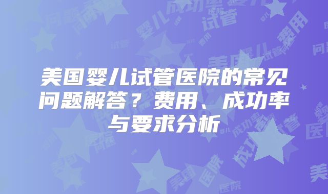 美国婴儿试管医院的常见问题解答？费用、成功率与要求分析
