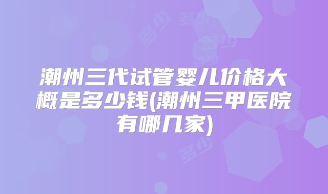 潮州三代试管婴儿价格大概是多少钱(潮州三甲医院有哪几家)