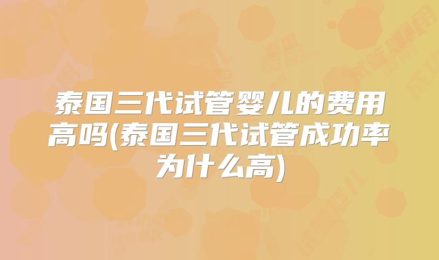 泰国三代试管婴儿的费用高吗(泰国三代试管成功率为什么高)