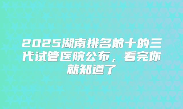 2025湖南排名前十的三代试管医院公布，看完你就知道了