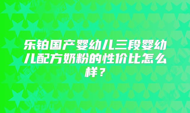 乐铂国产婴幼儿三段婴幼儿配方奶粉的性价比怎么样?