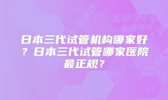 日本三代试管机构哪家好?日本三代试管哪家医院最正规?