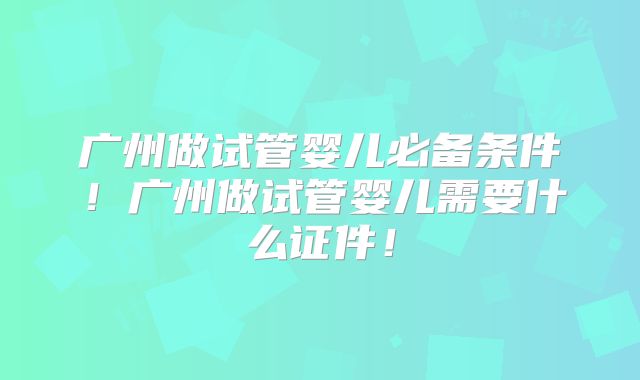 广州做试管婴儿必备条件！广州做试管婴儿需要什么证件！