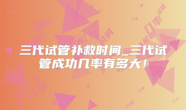 三代试管补救时间_三代试管成功几率有多大！