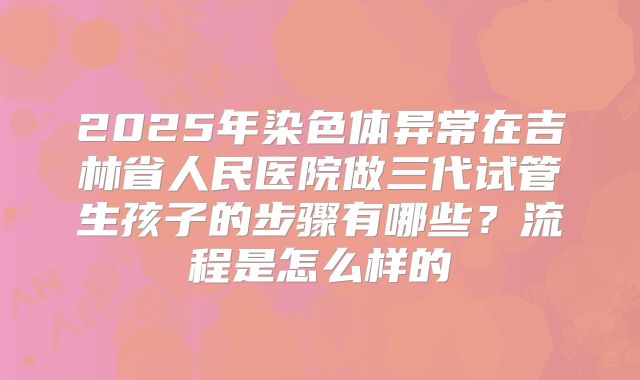 2025年染色体异常在吉林省人民医院做三代试管生孩子的步骤有哪些?流程是怎么样的